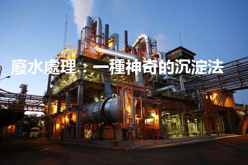 廢水處理：一種神奇的沉淀法，能否化解環(huán)境危機？